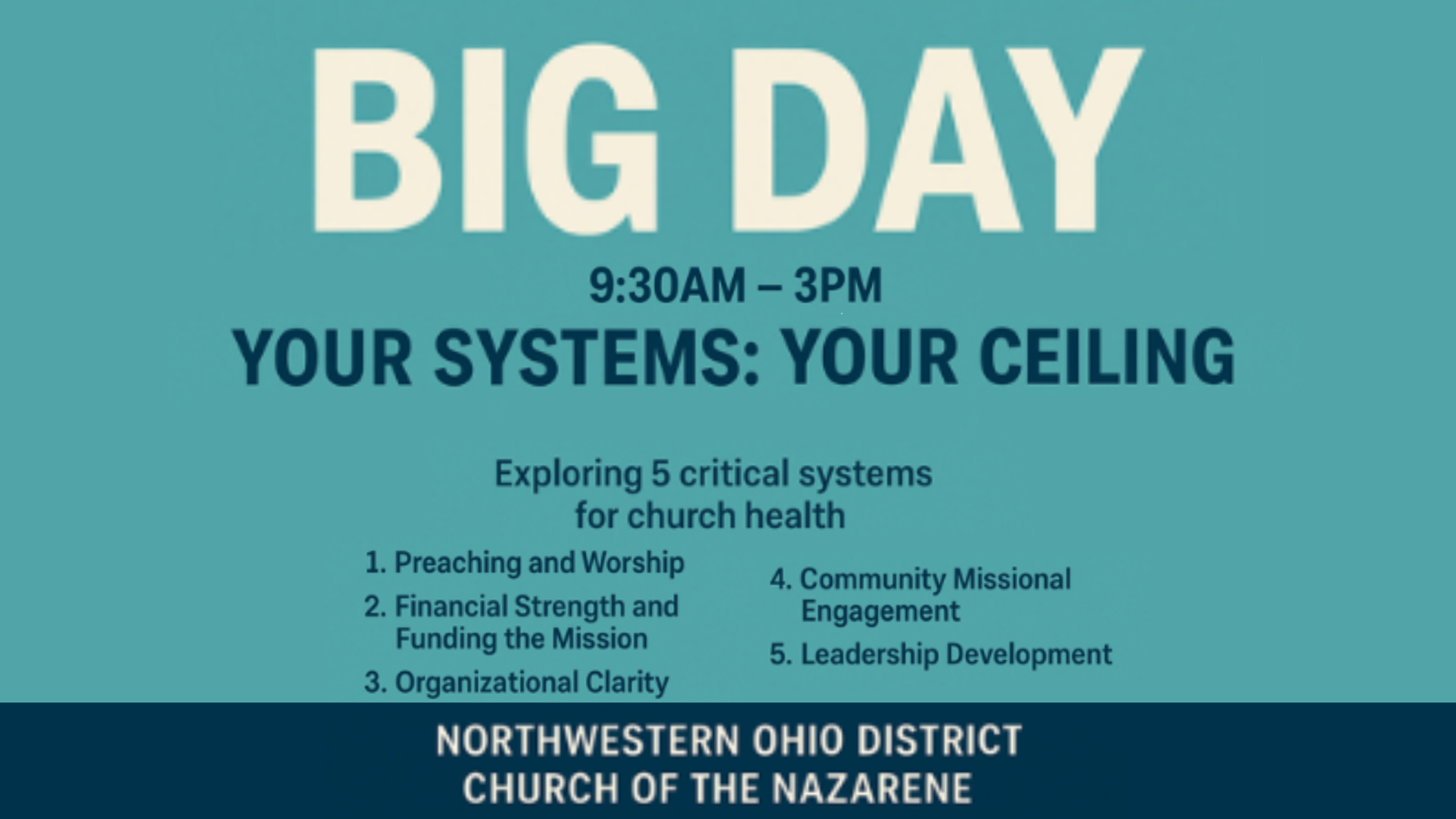 Big Day 9:30am-3pm Your Systems: Your Ceiling Exploring 5 critical systems for church health 1. Preaching and Worship 2. Financial Strength and Funding the Mission 3. Organizational Clarity 4. Community Missional Engagement 5. Leadership Development Northwestern Ohio District Church Of The Nazarene